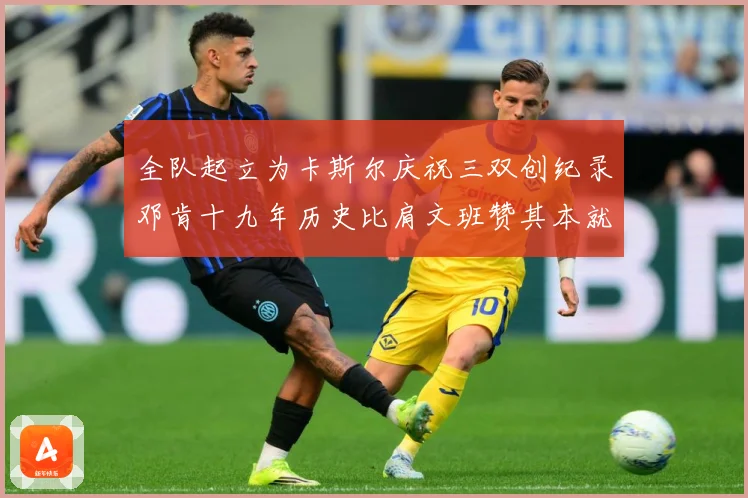 全队起立为卡斯尔庆祝三双创纪录邓肯十九年历史比肩文班赞其本就赛场复盘：最新赛事动态与深度分析