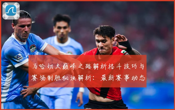 马哈切夫巅峰之路解析格斗技巧与赛场制胜秘诀解析：最新赛事动态与深度分析