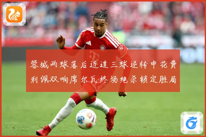 蓉城两球落后连追三球逆转申花费利佩双响席尔瓦终场绝杀锁定胜局专题观察：最新赛事动态与深度分析