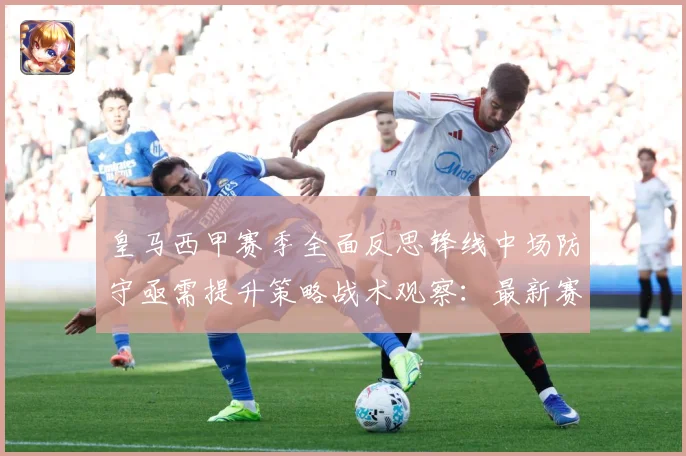 皇马西甲赛季全面反思锋线中场防守亟需提升策略战术观察：最新赛事动态与深度分析
