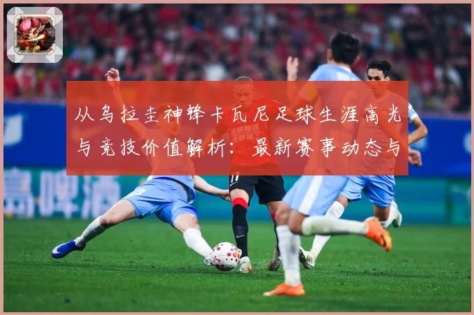 从乌拉圭神锋卡瓦尼足球生涯高光与竞技价值解析：最新赛事动态与深度分析