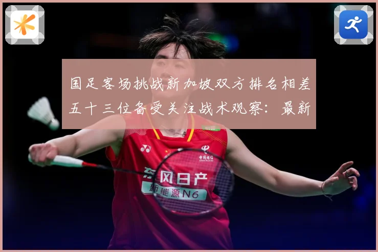 国足客场挑战新加坡双方排名相差五十三位备受关注战术观察：最新赛事动态与深度分析