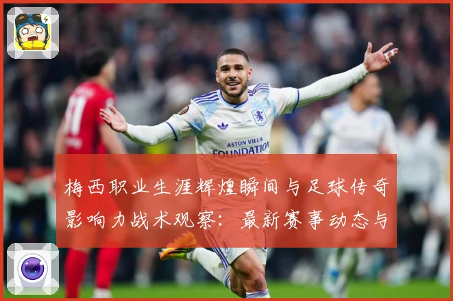 梅西职业生涯辉煌瞬间与足球传奇影响力战术观察：最新赛事动态与深度分析