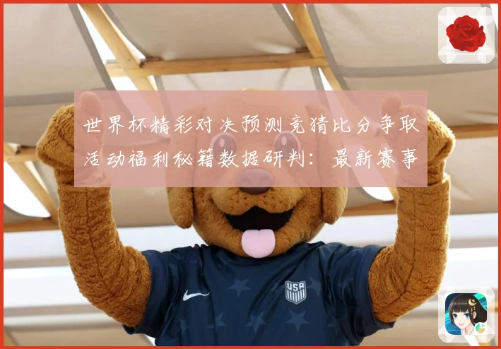 世界杯精彩对决预测竞猜比分争取活动福利秘籍数据研判：最新赛事动态与深度分析