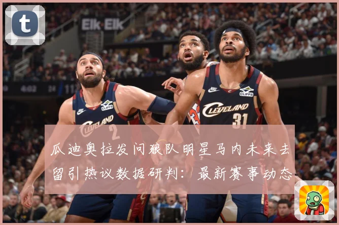 瓜迪奥拉发问狼队明星马内未来去留引热议数据研判：最新赛事动态与深度分析
