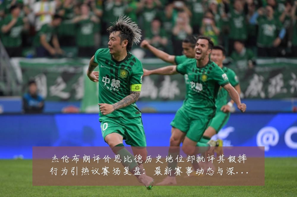 杰伦布朗评价恩比德历史地位却批评其假摔行为引热议赛场复盘:最新赛事动态与深度分析