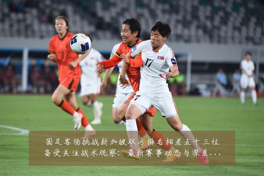 国足客场挑战新加坡双方排名相差五十三位备受关注战术观察:最新赛事动态与深度分析