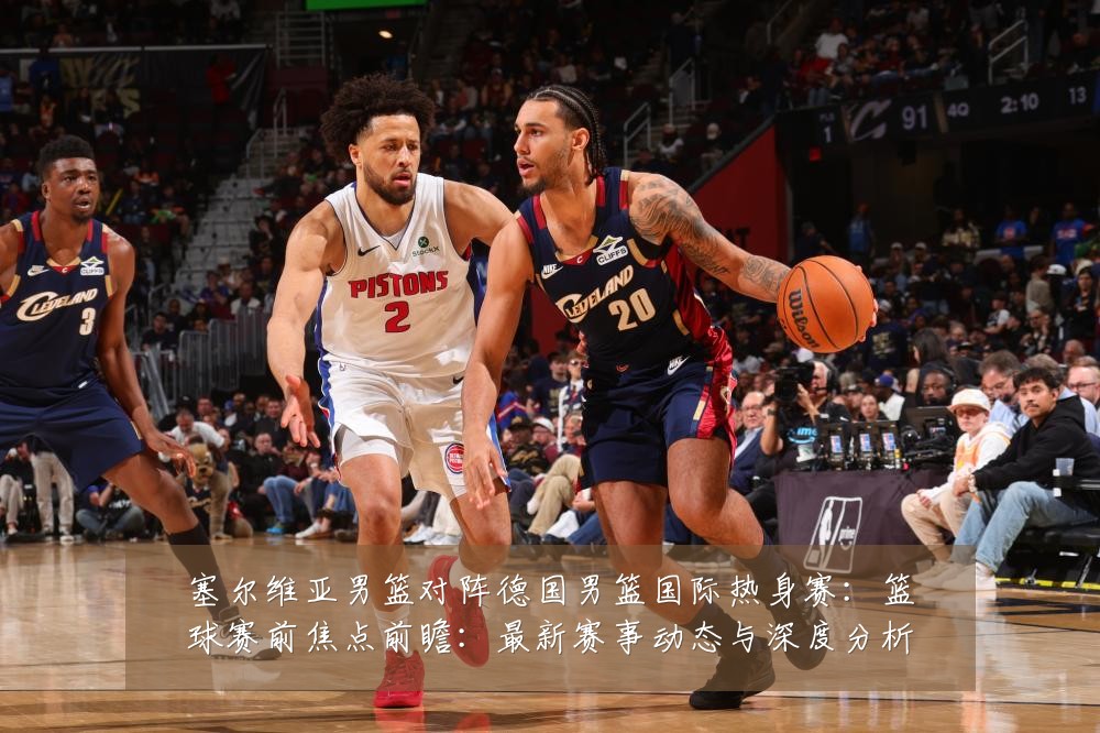 塞尔维亚男篮对阵德国男篮国际热身赛：篮球赛前焦点前瞻：最新赛事动态与深度分析